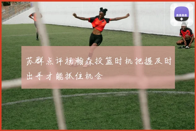 苏群点评杨瀚森投篮时机把握及时出手才能抓住机会