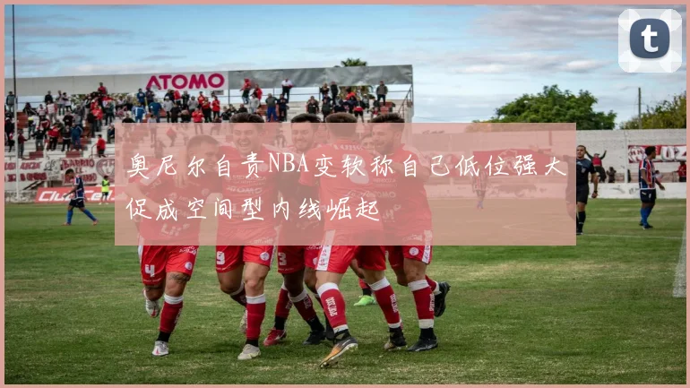 奥尼尔自责NBA变软称自己低位强大促成空间型内线崛起