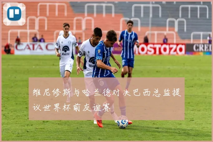 维尼修斯与哈兰德对决巴西总监提议世界杯前友谊赛