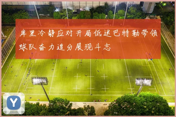 库里冷静应对开局低迷巴特勒带领球队奋力追分展现斗志