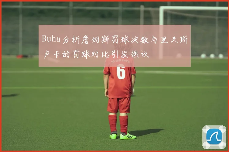 Buha分析詹姆斯罚球次数与里夫斯卢卡的罚球对比引发热议