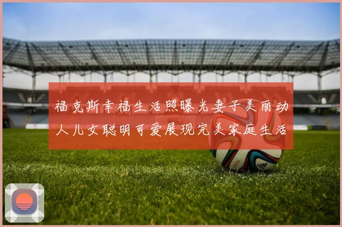 福克斯幸福生活照曝光妻子美丽动人儿女聪明可爱展现完美家庭生活