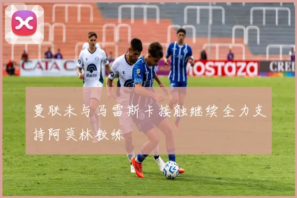 曼联未与马雷斯卡接触继续全力支持阿莫林教练