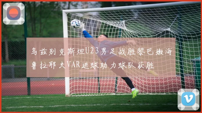 乌兹别克斯坦U23男足战胜黎巴嫩海鲁拉耶夫VAR进球助力球队获胜