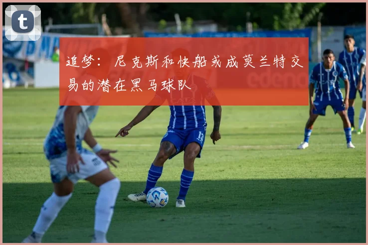 追梦：尼克斯和快船或成莫兰特交易的潜在黑马球队