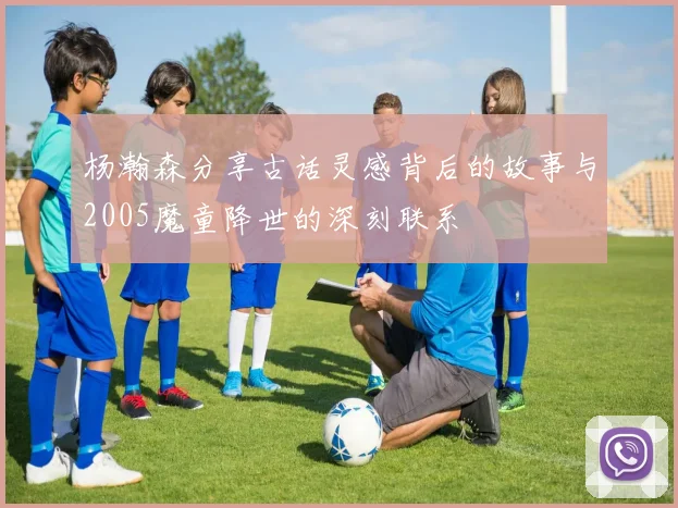 杨瀚森分享古话灵感背后的故事与2005魔童降世的深刻联系