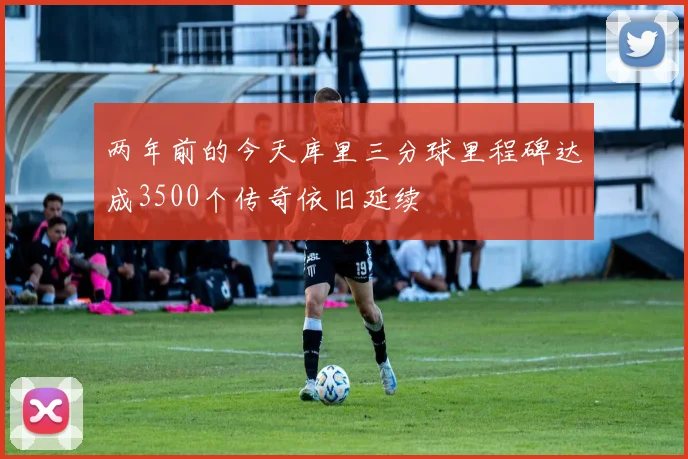 两年前的今天库里三分球里程碑达成3500个传奇依旧延续