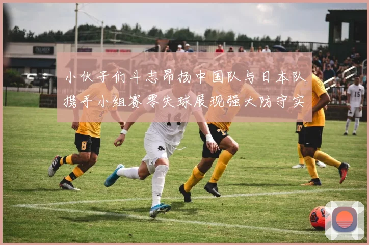 小伙子们斗志昂扬中国队与日本队携手小组赛零失球展现强大防守实力