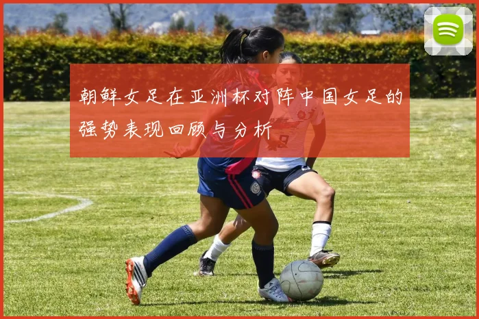 朝鲜女足在亚洲杯对阵中国女足的强势表现回顾与分析