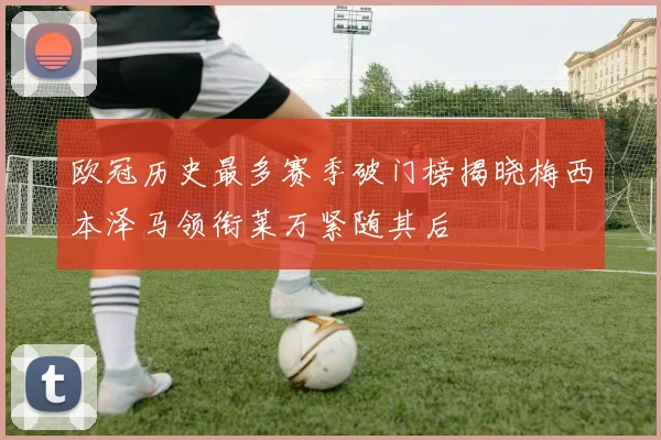 欧冠历史最多赛季破门榜揭晓梅西本泽马领衔莱万紧随其后