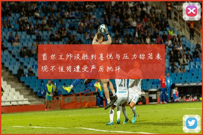 首尔主帅谈胜利喜悦与压力称若表现不佳将遭受严厉批评